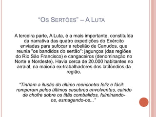 “OS SERTÕES” – A LUTA

A terceira parte, A Luta, é a mais importante, constituída
     da narrativa das quatro expedições do Exército
   enviadas para sufocar a rebelião de Canudos, que
 reunia "os bandidos do sertão": jagunços (das regiões
do Rio São Francisco) e cangaceiros (denominação no
Norte e Nordeste). Havia cerca de 20.000 habitantes no
 arraial, na maioria ex-trabalhadores dos latifúndios da
                          região.

 “Tinham a ilusão do último reencontro feliz e fácil:
romperam pelos últimos casebres envolventes, caindo
   de chofre sobre os titãs combalidos, fulminando-
                os, esmagando-os...”
 