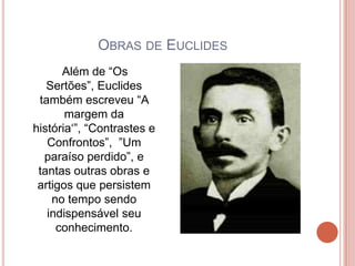 OBRAS DE EUCLIDES
      Além de “Os
   Sertões”, Euclides
 também escreveu “A
       margem da
história„”, “Contrastes e
   Confrontos”, ”Um
  paraíso perdido”, e
 tantas outras obras e
 artigos que persistem
    no tempo sendo
   indispensável seu
     conhecimento.
 