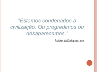 “Estamos condenados à
civilização. Ou progredimos ou
        desaparecemos.”
                  Euclides da Cunha 1866 - 1909
 