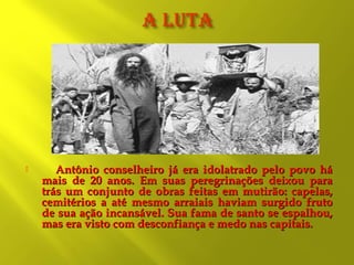 

Antônio conselheiro já era idolatrado pelo povo há
mais de 20 anos. Em suas peregrinações deixou para
trás um conjunto de obras feitas em mutirão: capelas,
cemitérios a até mesmo arraiais haviam surgido fruto
de sua ação incansável. Sua fama de santo se espalhou,
mas era visto com desconfiança e medo nas capitais.

 