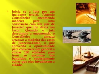 

Inicia se a luta por um
incidente trivial. Antônio
Conselheiro
encomenda
madeira
para
uma
construção com um juiz de
Juazeiro que lhe devia um
favor. Quando o juiz
descumpre a encomenda, o
Conselheiro
ameaça
arrancar a madeira das casas
de Juazeiro.Então, o juiz
aproveita a oportunidade
para convencer um general a
enviar 100 soldados para
irem ao encontro dos
bandidos e supostamente
evitar que eles invadissem a
cidade.

 