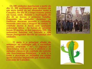 

Os 100 soldados marcharam a partir do
dia 12, 200 quilômetros sem recursos em
um meio hostil de sol abrasador rumo a
Canudos. No dia 19, a tropa exausta parou
em Uauá, onde, durante a madrugada do
dia 21 se travou a primeira batalha.
Enquanto os soldados dormiam os
fanáticos atacaram rezando e cantando,
trazendo uma cruz e imagens de santos. O
combate durou 4 horas sem qualquer
ordenação tática. As baixas do governo
foram 10 mortos, as dos jagunços, 150. Os
sertanejos bateram em retirada e não
foram perseguidos devido ao cansaço dos
soldados.



O meio é o principal aliado do
sertanejo: as caatingas não o escondem
apenas, amparam – no”. O jagunço se
emocionava com as rezas e cânticos e os
métodos clássicos de combate do exército
não funcionavam.Resistiam a sede e a
fome e atacavam os soldados em ondas
quase suicidas impedindo por vários dias,
a invasão de Canudos.

 