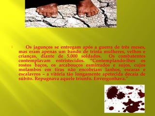 

Os jagunços se entregam após a guerra de três meses,
mas eram apenas um bando de trinta mulheres, velhos e
crianças, diante de 5.000 soldados.
Os combatentes
contemplavam entristecidos. “Contemplando-lhes os
rostos baços, os arcabouços esmirrados e sujos, cujos
molambos em tiras não encobriam lanhos, escaras e
escalavros – a vitória tão longamente apetecida decaía de
súbito. Repugnava aquele triunfo. Envergonhava.”

 