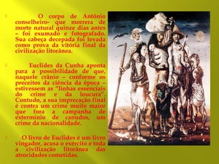 

O corpo de Antônio
conselheiro- que morrera de
morte natural quinze dias antes
– foi exumado e fotografado.
Sua cabeça decepada foi levada
como prova da vitória final da
civilização litorânea.



Euclides da Cunha aponta
para a possibilidade de que,
naquele crânio – conforme os
preceitos da ciência da época –
estivessem as “linhas essenciais
do crime e da loucura”.
Contudo, a sua imprecação final
é contra um crime muito maior
que fora a campanha de
extermínio de canudos, um
crime da nacionalidade.



O livro de Euclides é um livro
vingador, acusa o exército e toda
a civilização litorânea das
atrocidades cometidas.

 