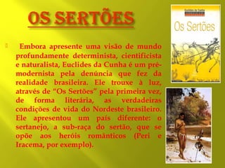 

Embora apresente uma visão de mundo
profundamente determinista, cientificista
e naturalista, Euclides da Cunha é um prémodernista pela denúncia que fez da
realidade brasileira. Ele trouxe à luz,
através de “Os Sertões” pela primeira vez,
de forma literária, as verdadeiras
condições de vida do Nordeste brasileiro.
Ele apresentou um país diferente: o
sertanejo, a sub-raça do sertão, que se
opõe aos heróis românticos (Peri e
Iracema, por exemplo).

 