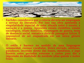 

Euclides considerava que a ciência deveria ser empregada
a serviço da literatura. Por isso sua obra apresenta a
singularidade especial de estar situada entre o ensaio, a
narração e a poesia. Apresenta ensaio científico, ensaio
sociológico, relato histórico, reportagem de guerra, texto
de denúncia social, narrativa cheia de passagens líricas. É
impossível de ser enquadrada em um único gênero
literário.



O estilo é barroco no sentido de uma linguagem
ornamental: excesso vocabular, léxico elevado, antíteses,
paradoxos, inversão direta das frases, metáforas, e jogo
binário entre períodos extensos e curtos para dar a
impressão da dualidade do nordeste (dias quente e noites
frias).

 