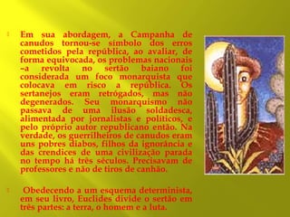 

Em sua abordagem, a Campanha de
canudos tornou-se símbolo dos erros
cometidos pela república, ao avaliar, de
forma equivocada, os problemas nacionais
–a revolta no sertão baiano foi
considerada um foco monarquista que
colocava em risco a república. Os
sertanejos eram retrógados, mas não
degenerados. Seu monarquismo não
passava de uma ilusão soldadesca,
alimentada por jornalistas e políticos, e
pelo próprio autor republicano então. Na
verdade, os guerrilheiros de canudos eram
uns pobres diabos, filhos da ignorância e
das crendices de uma civilização parada
no tempo há três séculos. Precisavam de
professores e não de tiros de canhão.



Obedecendo a um esquema determinista,
em seu livro, Euclides divide o sertão em
três partes: a terra, o homem e a luta.

 