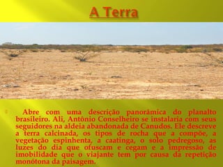 

Abre com uma descrição panorâmica do planalto
brasileiro. Ali, Antônio Conselheiro se instalaria com seus
seguidores na aldeia abandonada de Canudos. Ele descreve
a terra calcinada, os tipos de rocha que a compõe, a
vegetação espinhenta, a caatinga, o solo pedregoso, as
luzes do dia que ofuscam e cegam e a impressão de
imobilidade que o viajante tem por causa da repetição
monótona da paisagem.

 