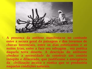 

A presença da antítese manifesta-se no contraste
entre a secura geral da paisagem e dos invernos de
chuvas torrenciais, entre os dias estoricantes e as
noites frias, entre a face ora selvagem , ora poética
daquela terra deserta. A descrição do ambiente
obedece a necessidade de construir um cenário
inóspito e dilacerado, que justificasse a emergência
da civilização arcaica e rústica que se produziria
naquelas condições naturais.

 