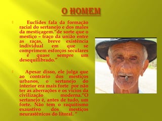 

Euclides fala da formação
racial do sertanejo e dos males
da mestiçagem.“de sorte que o
mestiço – traço da união entre
as raças, breve existência
individual
em
que
se
comprimem esforços seculares
é quase sempre um
desequilibrado.”



Apesar disso, ele julga que
ao contrário dos mestiços
urbanos, o sertanejo do
interior era mais forte por não
ter as aberrações e os vícios da
civilização
moderna.“O
sertanejo é, antes de tudo, um
forte. Não tem o raquitismo
exaustivo
dos
mestiços
neurastênicos do litoral. “

 