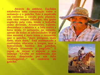 

Através da antítese, Euclides
estabelece uma comparação entre o
sertanejo e o gaúcho. Este é mostrado
em correrias a cavalo pela planície,
com suas roupas coloridas, seu gosto
explícito pela vida, tendo o trabalho
como diversão. Aventureiro, valente,
desconhece a miséria e a luta contra a
terra árida. O sertanejo, no entanto,
apesar de todas as adversidades (e por
isso mesmo) é mais tenaz e resistente
que o gaúcho, “mais perigoso, mais
forte, mais duro.” Está acostumado a
confrontos obscuros e longos, sem a
teatralidade heróica dos gaúchos.
“Calcula friamente o pugilato.” É
capaz de recuar e esperar o seu
inimigo “Oculto no sombreado das
tocaias, dominado por um ódio
inextinguível...” ao contrário do
gaúcho.

 