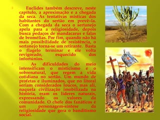 



Euclides também descreve, neste
capítulo, a aproximação e a chegada
da seca. As tentativas místicas dos
habitantes do sertão em prevê–la.
Com a chegada da seca o sertanejo
apela para a religiosidade, depois
busca pedaços de mandacarus e talas
de bromélias. Por fim, quando não há
mais possibilidade de resistência, o
sertanejo torna-se um retirante. Basta
o flagelo terminar e ele volta
revigorado,
esquecido
dos
infortúnios.
As dificuldades do meio
intensificam o misticismo e o
sobrenatural, que regem a vida
cotidiana no sertão. Um mundo de
profetas e iluminados, que no litoral
seriam considerados loucos, mas ali,
naquela civilização imobilizada na
história, eram os líderes naturais,
expressando
os
valores
da
comunidade. O chefe dos fanáticos é
um
personagem-síntese
da
religiosidade que gera o banditismo
social.

 