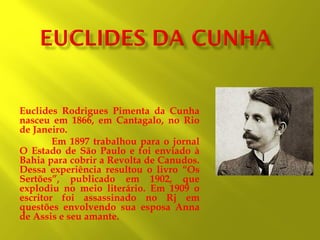 Euclides Rodrigues Pimenta da Cunha
nasceu em 1866, em Cantagalo, no Rio
de Janeiro.
Em 1897 trabalhou para o jornal
O Estado de São Paulo e foi enviado à
Bahia para cobrir a Revolta de Canudos.
Dessa experiência resultou o livro “Os
Sertões”, publicado em 1902, que
explodiu no meio literário. Em 1909 o
escritor foi assassinado no Rj em
questões envolvendo sua esposa Anna
de Assis e seu amante.

 