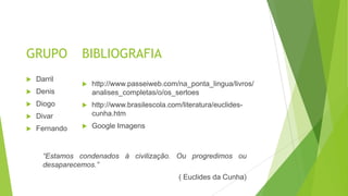 GRUPO
 http://www.passeiweb.com/na_ponta_lingua/livros/
analises_completas/o/os_sertoes
 http://www.brasilescola.com/literatura/euclides-
cunha.htm
 Google Imagens
BIBLIOGRAFIA
 Darril
 Denis
 Diogo
 Divar
 Fernando
“Estamos condenados à civilização. Ou progredimos ou
desaparecemos.”
( Euclides da Cunha)
 