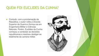 QUEM FOI EUCLIDES DA CUNHA?
 Contudo, com a proclamação da
República, o autor voltou à Escola
Superior de Guerra e formou-se em
Engenharia Militar e Ciências
Naturais. Porém, Euclides da Cunha
começou a contestar as decisões
republicanas e resolveu desligar-se
totalmente da carreira militar.
 