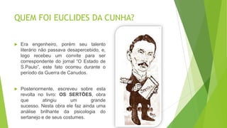 QUEM FOI EUCLIDES DA CUNHA?
 Era engenheiro, porém seu talento
literário não passava desapercebido, e,
logo recebeu um convite para ser
correspondente do jornal “O Estado de
S.Paulo”, este fato ocorreu durante o
período da Guerra de Canudos.
 Posteriormente, escreveu sobre esta
revolta no livro: OS SERTÕES, obra
que atingiu um grande
sucesso. Nesta obra ele faz ainda uma
análise brilhante da psicologia do
sertanejo e de seus costumes.
 