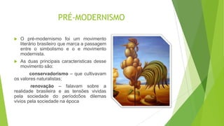 PRÉ-MODERNISMO
 O pré-modernismo foi um movimento
literário brasileiro que marca a passagem
entre o simbolismo e o e movimento
modernista.
 As duas principais caracteristicas desse
movimento são:
conservadorismo – que cultivavam
os valores naturalistas;
renovação – falavam sobre a
realidade brasileira e as tensões vividas
pela sociedade do período5os dilemas
vivios pela sociedade na época
 