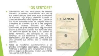 “OS SERTÕES”
 Considerada uma das obras-primas da literatura
brasileira, Os Sertões, publicada em 1902, ano de
sua primeira edição, cinco anos após a campanha
de Canudos, cujo trágico desfecho Euclides da
Cunha testemunhou como repórter de O Estado de
São Paulo, apresenta não só um completo relato da
Campanha de Canudos, que foi a luta sangrenta
contra os fanáticos chefiados por Antônio
Conselheiro, os quais ameaçavam a segurança das
cidades e povoações vizinhas, mas apresenta ainda
um admirável estudo da terra e do homem do
sertão nordestino, das condições de vida do
sertanejo, da sua resistência e capacidade, de
acordo com a visão de Euclides da Cunha. Ele foi o
único jornalista que atentou para a valentia dos
jagunços.
 Todos os importantes questionamentos e as
grandes formulações sociológicas, antropológicas,
históricas e políticas para compreender o Brasil,
antes e depois da República, tiveram seu embrião
nas páginas de Os Sertões.
 