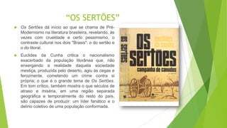 “OS SERTÕES”
 Os Sertões dá início ao que se chama de Pré-
Modernismo na literatura brasileira, revelando, às
vezes com crueldade e certo pessimismo, o
contraste cultural nos dois "Brasis": o do sertão e
o do litoral.
 Euclides da Cunha critica o nacionalismo
exacerbado da população litorânea que, não
enxergando a realidade daquela sociedade
mestiça, produzida pelo deserto, agiu às cegas e
ferozmente, cometendo um crime contra si
própria; o que é o grande tema de Os Sertões.
Em tom crítico, também mostra o que séculos de
atraso e miséria, em uma região separada
geográfica e temporalmente do resto do país,
são capazes de produzir: um líder fanático e o
delírio coletivo de uma população conformada.
 
