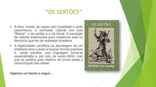 “OS SERTÕES”
 A obra revela, às vezes com crueldade e certo
pessimismo, o contraste cultural nos dois
"Brasis": o do sertão e o do litoral. A transição
de valores tradicionais para modernos está na
denúncia que faz da realidade brasileira.
 A objetividade científica na abordagem de um
problema leva o autor a buscar termos precisos
e, nesta escolha, sua linguagem torna-se
especializada e, por isso, às vezes difícil, mas
que se justifica pelo objetivo de tornar exata a
comunicação das idéias.
Vejamos um trecho a seguir...
 