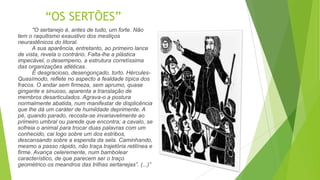 “OS SERTÕES”
"O sertanejo é, antes de tudo, um forte. Não
tem o raquitismo exaustivo dos mestiços
neurastênicos do litoral.
A sua aparência, entretanto, ao primeiro lance
de vista, revela o contrário. Falta-lhe a plástica
impecável, o desempeno, a estrutura corretíssima
das organizações atléticas.
É desgracioso, desengonçado, torto. Hércules-
Quasímodo, reflete no aspecto a fealdade típica dos
fracos. O andar sem firmeza, sem aprumo, quase
gingante e sinuoso, aparenta a translação de
membros desarticulados. Agrava-o a postura
normalmente abatida, num manifestar de displicência
que lhe dá um caráter de humildade deprimente. A
pé, quando parado, recosta-se invariavelmente ao
primeiro umbral ou parede que encontra; a cavalo, se
sofreia o animal para trocar duas palavras com um
conhecido, cai logo sobre um dos estribos,
descansando sobre a espenda da sela. Caminhando,
mesmo a passo rápido, não traça trajetória retilínea e
firme. Avança celeremente, num bambolear
característico, de que parecem ser o traço
geométrico os meandros das trilhas sertanejas”. (...)”
 