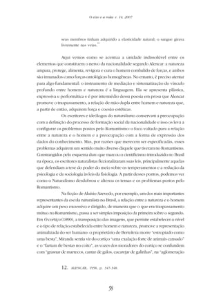 58
O eixo e a roda: v. 14, 2007
seus membros tinham adquirido a elasticidade natural; o sangue girava
livremente nas veias.
12
Aqui vemos como se acentua a unidade indissolúvel entre os
elementos que constituem o nervo da nacionalidade segundo Alencar: a natureza
ampara, protege, alimenta, revigora e cura o homem combalido de forças, e ambos
são irmanados como forças ontológicas homogêneas. No entanto, é preciso atentar
para algo fundamental: o instrumento de mediação e sistematização do vínculo
profundo entre homem e natureza é a linguagem. Ela se apresenta plástica,
expressiva e performática e é por intermédio dessa poesia em prosa que Alencar
promove o traspassamento, a relação de mão dupla entre homem e natureza que,
a partir de então, adquirem força e coesão estéticas.
Os escritores e ideólogos do naturalismo conservam a preocupação
com a definição do processo de formação social da nacionalidade e isso os leva a
configurar os problemas postos pelo Romantismo: o foco voltado para a relação
entre a natureza e o homem e a preocupação com a forma de expressão dos
dados do conhecimento. Mas, por razões que merecem ser especificadas, esses
problemas adquirem um sentido muito diverso daquele que tiveram no Romantismo.
Constrangidos pelo esquema duro que marcou o cientificismo introduzido no Brasil
na época, os escritores naturalistas ficcionalizaram suas leis, principalmente aquelas
que defendiam a tese do poder do meio sobre os temperamentos e a redução da
psicologia e da sociologia às leis da fisiologia. A partir desses pontos, podemos ver
como o Naturalismo desdobrou e alterou os temas e os problemas postos pelo
Romantismo.
Na ficção de Aluísio Azevedo, por exemplo, um dos mais importantes
representantes da escola naturalista no Brasil, a relação entre a natureza e o homem
adquire um peso excessivo e dirigido, de maneira que o que era traspassamento
mútuo no Romantismo, passa a ser simples imposição da primeira sobre o segundo.
Em O cortiço (1890), a transposição das imagens, que permite estabelecer o nível
e o tipo de relação estabelecida entre homem e natureza, promove a representação
animalizada do ser humano: o proprietário de Bertoleza morre “estropiado como
uma besta”, Miranda sentia vir do cortiço “uma exalação forte de animais cansado”
e o “fartum de bestas no coito”, as vozes dos moradores do cortiço se confundem
com “grasnar de marrecos, cantar de galos, cacarejar de galinhas”, na “aglomeração
12. ALENCAR, 1958, p. 347-348.
 