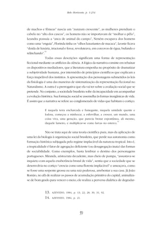 Belo Horizonte, p. 1-214
59
de machos e fêmeas” nascia um “zunzum crescente”, as mulheres prendiam o
cabelo no “alto dos cascos”, os homens não se importavam de “molhar o pêlo”,
Leandra possuía a “anca de animal do campo”, Neném escapava dos homens
como uma “enguia”, Florinda tinha os “olhos luxuriantes de macaca”, Leonie ficava
“doida de luxúria, irracional e feroz, revoluteava, em corcovos de égua, bufando e
relinchando”.
13
Todas essas descrições significam uma forma de representação
ficcional mediante os artifícios da ciência. A lógica da narrativa consiste em rebaixar
os dispositivos mediadores, que a literatura empenha no propósito de dramatizar
a subjetividade humana, por intermédio de princípios científicos que explicam a
força inapelável dos instintos. A apresentação dos personagens submetidos às leis
da fisiologia é uma das maneiras de sistematização da representação ficcional no
Naturalismo. A outra é a prerrogativa que ela vai ter sobre a avaliação social que se
pretende. No conjunto, a sociedade brasileira sofre da incapacidade em acompanhar
a evolução histórica. Sua formação social se assemelha às formas inorgânicas de vida.
É assim que a narrativa se refere ao conglomerado de vidas que habitam o cortiço:
E naquela terra encharcada e fumegante, naquela umidade quente e
lodosa, começou a minhocar, a esfervilhar, a crescer, um mundo, uma
coisa viva, uma geração, que parecia brotar espontânea, ali mesmo,
daquele lameiro, e multiplicar-se como larvas no esterco.
14
Não se trata aqui de uma teoria científica pura, mas da aplicação de
uma lei da biologia à organização social brasileira, que perde sua autonomia como
formação histórica subjugada pelo regime implacável da natureza tropical. Isto é,
a tropicalidade é fator de agregação deficiente (ou desagregação inata) das formas
de sociabilidade. Como exemplos, basta lembrar o destino dos personagens
portugueses. Miranda, aristocrata decadente, mas cheio de pompa, “assustava-se
inquieto com aquela exuberância brutal de vida”, sentia que a sociedade que se
desenvolvia no cortiço “crescia como uma floresta implacável” e ameaçava, como
se fosse uma serpente grossa ou uma raiz poderosa, arrebentar a sua casa. Já João
Romão, no afã de realizar os passos de acumulação primitiva do capital, animaliza-
se de bom grado para vencer o meio; ele realiza a perversa dialética de degradar-
13. AZEVEDO, 1984, p. 13; 22; 28; 30; 31; 92.
14. AZEVEDO, 1984, p. 21.
 
