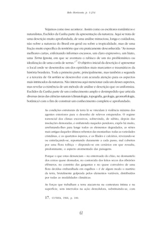 Belo Horizonte, p. 1-214
61
Vejamos como isso acontece. Assim como os escritores românticos e
naturalistas, Euclides da Cunha parte da apresentação da natureza. Aqui se trata de
uma descrição muito aprofundada, de uma análise minuciosa, longa e cuidadosa,
não sobre a natureza do Brasil em geral ou sobre a tropicalidade, mas de uma
fração muito específica do território que era praticamente desconhecida: “As nossas
melhores cartas, enfeixando informes escassos, um claro expressivo, um hiato,
uma Terra Ignota, em que se aventura o rabisco de um rio problemático ou
idealização de uma corda de serras.”
17
O objetivo inicial da descrição é apresentar
o local onde se desenrolou um dos episódios mais marcantes e traumáticos da
história brasileira. Toda a primeira parte, principalmente, mas também a segunda
e a terceira de Os sertões se desenvolve com acurada atenção para os aspectos
mais intrincados da natureza. Não interessa aqui mencionar cada um desses aspectos,
mas revelar a existência de um método de análise e descrição que os uniformiza.
Euclides da Cunha parte de um conhecimento amplo e desimpedido que articula
diversas áreas das ciências naturais (climatologia, topografia, geologia, geomorfologia,
botânica) com o fim de construir um conhecimento completo e aprofundado.
As condições estruturais da terra lá se vinculam à violência máxima dos
agentes exteriores para o desenho de relevos estupendos. O regime
torrencial dos climas excessivos, sobrevindo, de súbito, depois das
insolações demoradas, e embatendo naqueles pendores, expôs há muito,
arrebatando-lhes para longe todos os elementos degradados, as séries
mais antigas daqueles últimos rebentos das montanhas: todas as variedades
cristalinas, e os quartzitos ásperos, e os fílades e calcários, revezando-se
ou entrelaçando-se, repontando duramente a cada passo, mal cobertos
por uma flora tolhiça – dispondo-se em cenários em que ressalta,
predominante, o aspecto atormentado das paisagens.
Porque o que estas denunciam – no enterroado do chão, no desmantelo
dos cerros quase desnudos, no contorcido dos leitos secos dos ribeirões
efêmeros, no constrito das gargantas e no quase convulsivo de uma
flora decídua embaralhada em esgalhos – é de algum modo o martírio
da terra, brutalmente golpeada pelos elementos variáveis, distribuídos
por todas as modalidades climáticas.
As forças que trabalham a terra atacam-na na contextura íntima e na
superfície, sem intervalos na ação demolidora, substituindo-se, com
17. CUNHA, 1966, p. 100.
 