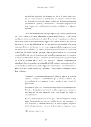 62
O eixo e a roda: v. 14, 2007
intercadência invariável, nas duas estações únicas da região. Dissociam-
na nos verões queimosos; degradam-na nos invernos torrenciais. Vão
do desequilíbrio molecular, agindo surdamente, à dinâmica portentosa
das tormentas. Ligam-se e completam-se. E consoante o preponderar de
uma e outra, ou o entrelaçamento de ambas, modificam-se os aspectos
naturais.
18
Além do uso sistemático e sempre a propósito de uma gama variada
de conhecimentos técnicos adquiridos, o estilo euclidiano se perfaz numa
modulação incrivelmente (também) variada de pontos de vistas e interesses. Como
efeito, nós temos uma compreensão completa do objeto construída por meio de
informações técnico-científicas e de sua articulação numa narrativa desembaraçada
que ora o descreve por dentro, ora por cima; ora por um lado, ora por outro; ora
informa sobre sua estrutura, ora sobre suas modificações; ora analisa as causas, ora
o processo das transformações que sofre. Na passagem citada acima e em muitas
outras, Euclides alia o conhecimento técnico (usando apropriadamente os conceitos
e desenvolvendo análise de uma e outra área do saber) à necessidade performática
da narração que deve ser modulada para atender à variedade de perspectivas
científicas. Ou seja, articulam-se aqui a objetividade teórica e o domínio científico
dos naturalistas em busca do efeito expressivo intermediado pelo belo artístico.
Esse, aliás, era a maior ambição de Euclides da Cunha, como confessa em carta a
José Veríssimo:
Nada justifica o sistemático desprezo que voltam os homens de letras [às
ciências] – sobretudo se considerarmos que o consórcio ciência e arte,
sob qualquer de seus aspectos, é hoje a tendência mais elevada do
pensamento.
O escritor do futuro será forçosamente um polígrafo; e qualquer trabalho
literário se distinguirá dos estritamente científicos, apenas, por uma síntese
mais delicada, excluída apenas da avidez característica das análises e
das experiências.
Eu estou verdadeiramente convencido que a verdadeira impressão artística
exige, fundamentalmente, a noção científica do caso que a desperta – e
que, nesse caso, a comedida intervenção de uma tecnografia própria se
impõe obrigatoriamente – e é justo desde que não se exagere ao ponto
18. CUNHA, 1966, p. 105.
 