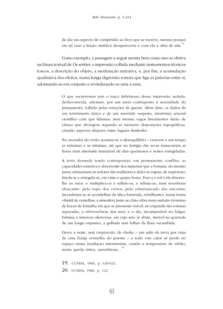 Belo Horizonte, p. 1-214
63
de dar um aspecto de compêndio ao livro que se escreve, mesmo porque
em tal caso a feição sintética desapareceria e com ela a obra de arte.
19
Como exemplo, a passagem a seguir mostra bem como isso se efetiva
na fatura textual de Os sertões: a impressão colhida mediante instrumentos técnicos
toscos, a descrição do objeto, a modulação narrativa, e, por fim, a acumulação
qualitativa dos efeitos, numa longa digressão sonora que liga as palavras entre si,
adornando-as em conjunto e revitalizando-as uma a uma.
O que escrevemos tem o traço defeituoso dessa impressão isolada,
desfavorecida, ademais, por um meio contraposto à serenidade do
pensamento, tolhido pelas emoções da guerra. Além disto os dados de
um termômetro único e de um aneróide suspeito, misérrimo arsenal
científico com que lidamos, nem mesmo vagos lineamentos darão de
climas que divergem segundo as menores disposições topográficas,
criando aspectos díspares entre lugares limítrofes.
No ascender do verão acentua-se o desequilíbrio – crescem a um tempo
as máximas e as mínimas, até que no fastígio das secas transcorram as
horas num intermitir inaturável de dias queimosos e noites enregeladas.
A terra desnuda tendo contrapostas, em permanente conflito, as
capacidades emissiva e absorvente dos materiais que a formam, do mesmo
passo armazenam os ardores das soalheiras e deles se esgota, de improviso.
Insola-se e enregela-se, em vinte e quatro horas. Fere-a o sol e ela absorve-
lhe os raios, e multiplica-os e reflete-os, e refrata-os, num reverberar
ofuscante: pelo topo dos cerros, pelo esbarrancado das encostas,
incendeiam-se as acendelhas da sílica fraturada, rebrilhantes, numa trama
vibrátil de centelhas; a atmosfera junto ao chão vibra num ondular vivíssimo
de bocas de fornalha em que se pressente visível, no expandir das colunas
aquecidas, a efervescência dos ares; e o dia, incomparável no fulgor,
fulmina a natureza silenciosa, em cujo seio se abate, imóvel na quietude
de um longo espasmo, a galhada sem folhas da flora sucumbida.
Desce a noite, sem crepúsculo, de chofre – um salto da treva por cima
de uma franja vermelha do poente – e todo este calor se perde no
espaço numa irradiação intensíssima, caindo a temperatura de súbito,
numa queda única, assombrosa…
20
19. CUNHA, 1966, p. 620-621.
20. CUNHA, 1966, p. 112.
 