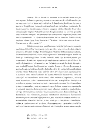64
O eixo e a roda: v. 14, 2007
Uma vez feita a análise da natureza, Euclides volta uma atenção
maior para a do homem, preocupando-se com o objetivo de defini-lo em função
de uma certa concepção de nacionalidade e de brasilidade. Euclides refaz todo o
percurso de análise da composição étnica brasileira, partindo da constatação do
intercruzamento das três raças, o branco, o negro e o índio. Mas não desenvolve
uma equação simples. Praticante da metodologia dialética, ele observa que cada
uma das raças é complexa em si mesma e que o cruzamento amplifica e potencializa
essa complexidade: “as raças não se resumem, não se unificam; desdobram-se;
originam número igual de subformações”.
21
Por isso, “não temos unidade de raça.
Não a teremos, talvez, nunca”.
22
Mais importante que identificar essa particularidade no pensamento
euclidiano é identificar sua origem, posto que não é uma conclusão dada. Alguns
estudiosos atribuíram esse tipo de constatação à influência direta das ciências naturais,
estabelecendo um vínculo causal entre as pesquisas de Nina Rodrigues na área da
fisiologia e as concepções de Euclides da Cunha sobre raça. Acredito, porém, que
a construção de toda essa argumentação euclidiana se deve menos à influência do
médico baiano (citado inúmeras vezes por Euclides) nem às leis da ciência fisiológica,
mas sim às idéias que Euclides nutria a respeito de outras ciências da natureza, a
geomorfologia e a botânica. Euclides da Cunha estava tão preocupado em identificar
a forma interior do homem como também estava preocupado com a compreensão
e análise da forma interior da terra e das plantas. O método de análise e a forma de
descrição se assemelham: assim como tenta identificar, especificar, analisar
teoricamente e modular a escrita narrativamente para acompanhar a formação e a
transformação dos elementos internos e externos da natureza, Euclides também
se empenha para fazer o mesmo com o homem. Daí que a maneira como vincula
o homem à natureza, do mesmo modo como o fizeram românticos e naturalistas,
diverge inteiramente da maneira e do procedimento destes. Para os ideólogos do
Romantismo e do Naturalismo, a relação entre homem e natureza se efetiva como
manifestação de uma ontologia profunda, mas trata-se de um fenômeno dado.
Para Euclides da Cunha, trata-se de uma ontologia construída no plano formal:
ambos se conformam na articulação de valores opostos, na experiência contraditória
de forças internas e externas que esbatem na auto-formação e na auto-transformação
21. CUNHA, 1966, p. 139.
22. CUNHA, 1966, p. 140.
 