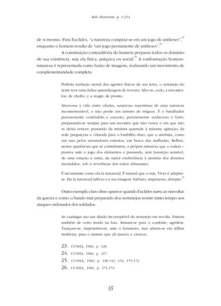 Belo Horizonte, p. 1-214
65
de si mesmo. Para Euclides, “a natureza compraz-se em um jogo de antíteses”,
23
enquanto o homem resulta de “um jogo permanente de antíteses”.
24
A constituição contraditória do homem perpassa todos os domínio
de sua existência, seja ela física, psíquica ou social.
25
A conformação homem-
natureza é representada como fusão de imagens, realizando um movimento de
complementaridade completa.
Perfeita tradução moral dos agentes físicos de sua terra, o sertanejo do
norte teve uma árdua aprendizagem de revezes. Afez-se, cedo, a encontra-
los, de chofre, e a reagir, de pronto.
Atravessa a vida entre ciladas, surpresas repentinas de uma natureza
incomensurável, e não perde um minuto de tréguas. É o batalhador
perenemente combalido e exausto, perenemente audacioso e forte;
preparando-se sempre para um recontro que não vence e em que não
se deixa vencer; passando da máxima quietude à máxima agitação; da
rede preguiçosa e cômoda para o lombilho duro, que o arrebata, como
um raio pelos arrastadores estreitos, em busca das malhadas. Reflete,
nestas aparências que se contrabatem, a própria natureza que o rodeia –
passiva ante o jogo dos elementos e passando, sem transição sensível,
de uma estação à outra, da maior exuberância à penúria dos desertos
incendidos, sob o reverberar dos estios abrasantes.
É inconstante como ela [a natureza]. É natural que o seja. Viver é adaptar-
se. Ela [a natureza] talhou-o à sua imagem: bárbaro, impetuoso, abrupto.
26
Outro exemplo claro disso aparece quando Euclides narra as viravoltas
da guerra e como o bando mal preparado dos sertanejos resiste tanto tempo aos
ataques ordenados dos soldados.
As caatingas são um aliado incorruptível do sertanejo em revolta. Entram
também de certo modo na luta. Armam-se para o combate; agridem.
Trançam-se, impenetráveis, ante o forasteiro, mas abrem-se em trilhas
multívias, para o matuto que ali nasceu e cresceu.
23. CUNHA, 1966, p. 128.
24. CUNHA, 1966, p. 167.
25. CUNHA, 1966, p. 138-141; 152; 170-172.
26. CUNHA, 1966, p. 173-174.
 