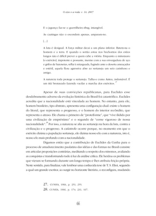 66
O eixo e a roda: v. 14, 2007
E o jagunço faz-se o guerrilheiro-thug, intangível.
As caatingas não o escondem apenas, amparam-no.
[…]
A luta é desigual. A força militar decai a um plano inferior. Batem-na o
homem e a terra. E quando o sertão estua nos bochornos dos estios
longos não é difícil prever a quem cabe a vitória. Enquanto o minotauro
[o exército], impotente e possante, inerme com a sua envergadura de aço
e grifos de baionetas, reflui à retarguada, fugindo ante o deserto ameaçador
e estéril, aquela flora agressiva abre ao sertanejo um seio carinhoso e
amigo.
A natureza toda protege o sertanejo. Talha-o como Anteu, indomável. É
um titã bronzeado fazendo vacilar a marcha dos exércitos.
27
Apesar de suas convicções republicanas, para Euclides esse
desdobramento adverso da evolução histórica do Brasil foi catastrófico. Euclides
acredita que a nacionalidade está vinculada ao homem. No entanto, para ele,
homem brasileiro, tipo abstrato, apresenta uma configuração dual: existe o homem
do litoral, que representa o progresso, e o homem do interior recôndito, que
representa o atraso. Ele chama o primeiro de “proteiforme”, que “vive ilidido por
uma civilização de empréstimo” e o segundo de “cerne vigoroso de nossa
nacionalidade”.
28
Por isso, a natureza se alia ao sertanejo na hora da luta, contra a
civilização e o progresso. A catástrofe ocorre porque, no momento em que o
exército dizima a população sertaneja, ele dizima nosso elo com a natureza, isto é,
nosso elo mais profundo com a nacionalidade.
Digamos então que a contribuição de Euclides da Cunha para o
processo de amadurecimento paulatino das idéias e das formas no Brasil consiste
em articular proposições contrárias, meditando a respeito dos extremos, avaliando
as conquistas e transformando tudo à luz da análise crítica. Ele herdou os problemas
que vieram se formando durante um longo tempo e lhes atribuiu feição própria.
Neste sentido, para finalizar, vale lembrar uma conhecida tese de T. S. Eliot, segundo
a qual um grande escritor, ao surgir no horizonte literário, o reconfigura, mudando
27. CUNHA, 1966, p. 251; 255.
28. CUNHA, 1966, p. 174; 231; 167.
 