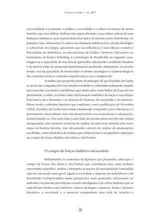 50
O eixo e a roda: v. 14, 2007
racionalidade a economia, a política, a sociedade e a cultura às marcas de atraso
histórico que nos definia. Embora não sejam absurdas, essas idéias sofrem de uma
limitação intrínseca, pois representam dois lados do mesmo senso historicista: no
primeiro caso, circunscreve o autor e sua formação intelectual no círculo ideológico
e cultural de seu tempo, ignorando que sua influência é mais difusa e remete à
fisicalidade de Aristóteles, ao mecanicismo de Galileu, Newton e Descartes, ao
formalismo de Kant e Schelling, à cosmologia de Humboldt; no segundo caso,
exagera-se a capacidade de sua obra de apreender criticamente a realidade brasileira
e de intervir sobre ela propondo transformações profundas, diminuindo, ao mesmo
tempo, sua incapacidade de transcender os limites axiológicos e epistemológicos
das correntes teóricas correntes naquela época que o inspiravam.
A análise que proponho parte do princípio de que Euclides da Cunha
se serviu das conquistas dos movimentos romântico e naturalista justamente naquilo
que concerne aos temas e problemas aqui destacados como linhas de força do seu
pensamento, a saber, a revisão crítica da formação simbólica da nação e sua relação
funcional com a literatura e as ciências do homem, da sociedade e da natureza.
Desse modo, conforme hipótese que explicarei, com a publicação de Os sertões
(1902), Euclides da Cunha não estaria exatamente rompendo com a literatura e o
pensamento oitocentistas, mas sim promovendo sua acumulação e adequação,
transformando-os. Por outro lado (outro lado do mesmo processo) ele não estaria
inaugurando uma maneira moderna de análise do país nem abrindo uma nova
etapa na história literária, mas decantando, através de análise de proposições
escolhidas, certos elementos da tradição que sobreviveram à sua gradativa superação
no campo de forças dialético das idéias e das formas.
O campo de forças dialético oitocentista
Delimitando os contornos da hipótese que proponho, direi que o
campo de forças das idéias e das formas que constituem uma certa tradição
oitocentista especifica, analisa e interpreta as noções de nacionalidade (entendida
aqui de um modo mais geral, ligada à sociedade composta de indivíduos) e de
brasilidade (compreendida numa perspectiva mais particular, relacionada ao
indivíduo circunscrito por relações sociais) interligadas com certos símbolos que as
especificam. Dentre esses símbolos, merece destaque a natureza. Assim, o homem
brasileiro, a sociedade e a natureza compunham uma rede de relações e
 