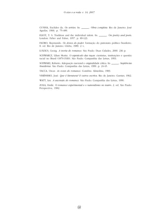 68
O eixo e a roda: v. 14, 2007
CUNHA, Euclides da. Os sertões. In: ______. Obra completa. Rio de Janeiro: José
Aguilar, 1966. p. 75-489.
ELIOT, T. S. Tradition and the individual talent. In: ______. On poetry and poets.
London: Faber and Faber, 1957. p. 89-123.
FAORO, Raymundo. Os donos do poder: formação do patronato político brasileiro.
8. ed. Rio de Janeiro: Globo, 1989. 2 v.
LUKÁCS, Georg. A teoria do romance. São Paulo: Duas Cidades, 2000. 236 p.
SCHWARCZ, Lílian Moritz. O espetáculo das raças: cientistas, instituições e questão
racial no Brasil (1870-1930). São Paulo: Companhia das Letras, 1993.
SCHWARZ, Roberto. Adequação nacional e originalidade crítica. In: ______. Seqüências
brasileiras. São Paulo: Companhia das Letras, 1999. p. 24-45.
TACCA, Oscar. As vozes do romance. Coimbra: Almedina, 1983.
VERÍSSIMO, José. Que é literatura? E outros escritos. Rio de Janeiro: Garnier, 1962.
WATT, Ian. A ascensão do romance. São Paulo: Companhia das Letras, 1990.
ZOLA, Emile. O romance experimental e o naturalismo no teatro. 2. ed. São Paulo:
Perspectiva, 1982.
 