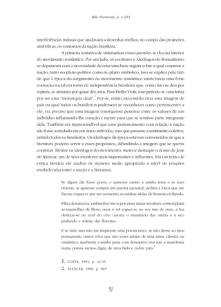 Belo Horizonte, p. 1-214
51
interferências mútuas que ajudavam a desenhar melhor, no campo das projeções
simbólicas, os contornos da nação brasileira.
A primeira tentativa de sistematizar essas questões se deu no interior
do movimento romântico. Por um lado, os escritores e ideólogos do Romantismo
se depararam com a necessidade de criar uma base segura sobre a qual construir a
nação, tanto no plano político como no plano simbólico. Isso se explica pelo fato
de que à época do surgimento do movimento romântico ainda havia uma forte
comoção social em torno da independência brasileira que, como não se deu por
ruptura, se arrastara por quase dez anos. Para Emília Viotti, esse período se caracteriza
por ser uma “monarquia dual”.
1
Fez-se, então, necessário criar uma imagem de
país na qual todos os brasileiros pudessem se reconhecer como pertencentes a
ele; era preciso que essa imagem conseguisse penetrar entre os valores de um
indivíduo inflamando-lhe coração e mente para que se sentisse parte integrante
dela. Também era imprescindível que esse pertencimento com relação à nação
não fosse acrisolado em um único indivíduo, mas que passasse a sentimento coletivo,
unindo todos os brasileiros. Os ideólogos da época estavam convencidos de que a
literatura poderia servir a esses propósitos, difundindo a imagem que se queria
construir. Dentre os ideólogos do movimento, merece destaque o nome de José
de Alencar, um de seus escritores mais importantes e influentes. Em um texto de
crítica literária ele analisa de maneira muito apropriada o nível de relações
estabelecidas entre a nação e a literatura.
Se algum dia fosse poeta, e quisesse cantar a minha terra e as suas
belezas, se quisesse compor um poema nacional, pediria a Deus que me
fizesse esquecer por um momento as minhas idéias de homem civilizado.
Filho da natureza, embrenhar-me-ia por essas matas seculares; contemplaria
as maravilhas de Deus, veria o sol erguer-se no seu mar de ouro, a lua
deslizar-se no azul do céu; ouviria o murmúrio das ondas e o eco
profundo e solene das florestas.
E se tudo isso não me inspirasse uma poesia nova, se não desse ao meu
pensamento outros vôos que não esses adejos de uma musa clássica ou
romântica, quebraria a minha pena com desespero mas não a mancharia
numa poesia menos digna de meu belo e nobre país.
2
1. COSTA, 1994, p. 42-45.
2. ALENCAR, 1960, p. 865.
 