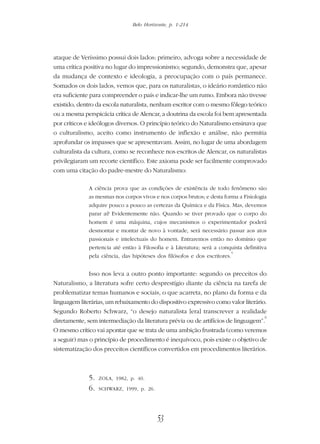 Belo Horizonte, p. 1-214
53
ataque de Veríssimo possui dois lados: primeiro, advoga sobre a necessidade de
uma crítica positiva no lugar do impressionismo; segundo, demonstra que, apesar
da mudança de contexto e ideologia, a preocupação com o país permanece.
Somados os dois lados, vemos que, para os naturalistas, o ideário romântico não
era suficiente para compreender o país e indicar-lhe um rumo. Embora não tivesse
existido, dentro da escola naturalista, nenhum escritor com o mesmo fôlego teórico
ou a mesma perspicácia crítica de Alencar, a doutrina da escola foi bem apresentada
por críticos e ideólogos diversos. O princípio teórico do Naturalismo ensinava que
o culturalismo, aceito como instrumento de inflexão e análise, não permitia
aprofundar os impasses que se apresentavam. Assim, no lugar de uma abordagem
culturalista da cultura, como se reconhece nos escritos de Alencar, os naturalistas
privilegiaram um recorte científico. Este axioma pode ser facilmente comprovado
com uma citação do padre-mestre do Naturalismo:
A ciência prova que as condições de existência de todo fenômeno são
as mesmas nos corpos vivos e nos corpos brutos; e desta forma a Fisiologia
adquire pouco a pouco as certezas da Química e da Física. Mas, devemos
parar aí? Evidentemente não. Quando se tiver provado que o corpo do
homem é uma máquina, cujos mecanismos o experimentador poderá
desmontar e montar de novo à vontade, será necessário passar aos atos
passionais e intelectuais do homem. Entraremos então no domínio que
pertencia até então à Filosofia e à Literatura; será a conquista definitiva
pela ciência, das hipóteses dos filósofos e dos escritores.
5
Isso nos leva a outro ponto importante: segundo os preceitos do
Naturalismo, a literatura sofre certo desprestígio diante da ciência na tarefa de
problematizar temas humanos e sociais, o que acarreta, no plano da forma e da
linguagem literárias, um rebaixamento do dispositivo expressivo como valor literário.
Segundo Roberto Schwarz, “o desejo naturalista [era] transcrever a realidade
diretamente, sem intermediação da literatura prévia ou de artifícios de linguagem”.
6
O mesmo crítico vai apontar que se trata de uma ambição frustrada (como veremos
a seguir) mas o princípio de procedimento é inequívoco, pois existe o objetivo de
sistematização dos preceitos científicos convertidos em procedimentos literários.
5. ZOLA, 1982, p. 40.
6. SCHWARZ, 1999, p. 26.
 