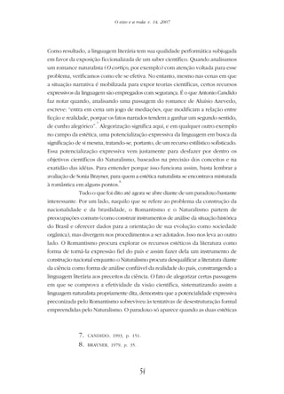 54
O eixo e a roda: v. 14, 2007
Como resultado, a linguagem literária tem sua qualidade performática subjugada
em favor da exposição ficcionalizada de um saber científico. Quando analisamos
um romance naturalista (O cortiço, por exemplo) com atenção voltada para esse
problema, verificamos como ele se efetiva. No entanto, mesmo nas cenas em que
a situação narrativa é mobilizada para expor teorias científicas, certos recursos
expressivos da linguagem são empregados com segurança. É o que Antonio Candido
faz notar quando, analisando uma passagem do romance de Aluísio Azevedo,
escreve: “entra em cena um jogo de mediações, que modificam a relação entre
ficção e realidade, porque os fatos narrados tendem a ganhar um segundo sentido,
de cunho alegórico”.
7
Alegorização significa aqui, e em qualquer outro exemplo
no campo da estética, uma potencialização expressiva da linguagem em busca da
significação de si mesma, tratando-se, portanto, de um recurso estilístico sofisticado.
Essa potencialização expressiva vem justamente para desfazer por dentro os
objetivos científicos do Naturalismo, baseados na precisão dos conceitos e na
exatidão das idéias. Para entender porque isso funciona assim, basta lembrar a
avaliação de Sonia Brayner, para quem a estética naturalista se encontrava misturada
à romântica em alguns pontos.
8
Tudo o que foi dito até agora se abre diante de um paradoxo bastante
interessante. Por um lado, naquilo que se refere ao problema da construção da
nacionalidade e da brasilidade, o Romantismo e o Naturalismo partem de
preocupações comuns (como construir instrumentos de análise da situação histórica
do Brasil e oferecer dados para a orientação de sua evolução como sociedade
orgânica), mas divergem nos procedimentos a ser adotados. Isso nos leva ao outro
lado. O Romantismo procura explorar os recursos estéticos da literatura como
forma de torná-la expressão fiel do país e assim fazer dela um instrumento de
construção nacional enquanto o Naturalismo procura desqualificar a literatura diante
da ciência como forma de análise confiável da realidade do país, constrangendo a
linguagem literária aos preceitos da ciência. O fato de alegorizar certas passagens
em que se comprova a efetividade da visão científica, sistematizando assim a
linguagem naturalista propriamente dita, demonstra que a potencialidade expressiva
preconizada pelo Romantismo sobreviveu às tentativas de desestruturação formal
empreendidas pelo Naturalismo. O paradoxo só aparece quando as duas estéticas
7. CANDIDO, 1993, p. 151.
8. BRAYNER, 1979, p. 35.
 