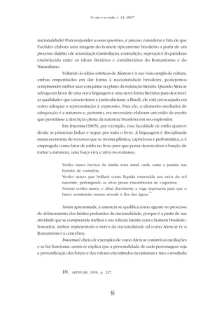 56
O eixo e a roda: v. 14, 2007
nacionalidade? Para responder a essas questões, é preciso considerar o fato de que
Euclides elabora uma imagem do homem tipicamente brasileiro a partir de um
processo dialético de acumulação (assimilação, contradição, superação) do paradoxo
estabelecido entre os ideais literários e extraliterários do Romantismo e do
Naturalismo.
Voltando às idéias estéticas de Alencar e à sua visão ampla de cultura,
ambas empenhadas em dar forma à nacionalidade brasileira, poderemos
compreender melhor suas conquistas no plano da realização literária. Quando Alencar
advoga em favor de uma nova linguagem e uma nova forma literárias para descrever
as qualidades que caracterizam e particularizam o Brasil, ele está preocupado em
como adequar a representação à expressão. Para ele, o elemento mediador de
adequação é a natureza e, portanto, era necessário elaborar um estilo de escrita
que permitisse a descrição plena da natureza brasileira em seu esplendor.
Em Iracema (1865), por exemplo, essa faculdade de estilo aparece
desde as primeiras linhas e segue por todo o livro. A linguagem é disciplinada
numa economia de recursos que se mostra plástica, caprichosa e performática, e é
empregada como fator de estilo no livro para que possa desenvolver a função de
tornar a natureza, uma força viva e ativa no romance.
Verdes mares bravios de minha terra natal, onde canta a jandaia nas
frondes de carnaúba;
Verdes mares que brilhais como líquida esmeralda aos raios do sol
nascente, perlongando as alvas praias ensombradas de coqueiros;
Serenai verdes mares, e alisai docemente a vaga impetuosa para que o
barco aventureiro manso resvale à flor das águas.
10
Assim apresentada, a natureza se qualifica como agente no processo
de delineamento dos limites profundos da nacionalidade, porque é a partir de sua
atividade que se compreende melhor a sua relação latente com o homem brasileiro.
Somados, ambos representam o nervo da nacionalidade tal como Alencar (e o
Romantismo) a concebeu.
Iracema é cheio de exemplos de como Alencar constrói as mediações
e as faz funcionar: assim se explica que a personalidade de cada personagem seja
a personificação das forças e dos valores encontrados na natureza e não o resultado
10. ALENCAR, 1958, p. 237.
 