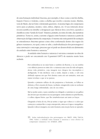 Belo Horizonte, p. 1-214
57
de uma formação individual. Iracema, por exemplo, é doce como o mel de abelha,
Irapuã é bravo e violento, como a abelha que recebe o mesmo nome, Martim,
vem de Marte, daí ser forte e destemido guerreiro. A mesma lógica de composição
serve para as plantas, montes, vales, tribos, objetos, etc. O uso reiterado desse
recurso justifica no detalhe a designação que Alencar deu a seu livro, quando o
classificou como “Lenda do Ceará”. Estamos, portanto, no reino do mito, das narrativas
primitivas. Torna-se, assim, coerente a ligação entre homem e natureza a partir da
observação da lógica interna da composição. O mesmo não seria passível de aceitação
se entendermos Iracema apenas como obra conformada dentro das regras do
gênero romanesco, no qual, como se sabe, a individualização dos personagens é
uma convenção e uma regra, processo que só pode ser desenvolvido em detrimento
da unidade entre homem e natureza.
11
A unidade entre homem e natureza é um tema constante na obra de
Alencar e pode ser encontrado em O guarani (1857) de maneira muito bem
acabada.
Peri embrenhou-se no mais basto e sombrio da floresta, e aí, na sombra
e no silêncio passou-se entre ele e a natureza uma cena da vida selvagem,
dessa vida primitiva, cuja imagem nos chegou tão incompleta e
desfigurada. O dia declinou: veio a tarde, depois a noite, e sob essa
abóbada espessa em que Peri dormia como em um santuário, nem um
rumor revelara o que aí se passou.
Quando o primeiro reflexo do dia purpureou o horizonte, as folhas se
abriram, e Peri, exausto de forças, vacilante, emagrecido como se acabasse
de uma longa enfermidade, saiu do seu retiro.
Mal se podia suster, e para caminhar era obrigado a sustentar-se aos galhos
das árvores que encontrava na sua passagem: assim adiantou-se pela floresta,
e colheu alguns frutos, que lhe restabeleceram um tanto as forças.
Chegando à beira do rio, Peri já sentiu o vigor que voltava e o calor que
começava a animar-lhe o corpo entorpecido; atirou-se à água e mergulhou.
Quando voltou à margem, era outro homem; uma reação havia se operado;
11. Sobre individualização dos personagens ver: WATT, 1990; TACCA,
1983. Sobre a unidade entre homem e natureza e seus efeitos na
composição romanesca ver: LUKÁCS, 2000.
 