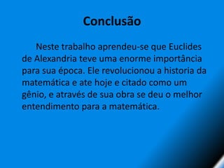 Conclusão		Neste trabalho aprendeu-se que Euclides de Alexandria teve uma enorme importância para sua época. Ele revolucionou a historia da matemática e ate hoje e citado como um gênio, e através de sua obra se deu o melhor entendimento para a matemática.