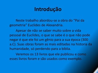 Introdução 		Neste trabalho abordou-se a obra do “Pai da geometria” Euclides de Alexandria. 	Apesar de não se saber muito sobre a vida pessoal de Euclides, o que se sabe é o que não pode negar é que ele foi um gênio para a sua época (300 a.C). Suas obras foram as mais editadas na historia da humanidade, só perdendo para a bíblia.		Veremos os 13 livros que ele publicou e como esses livros foram e são usados como exemplo.