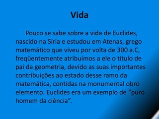 Vida		Pouco se sabe sobre a vida de Euclides, nascido na Síria e estudou em Atenas, grego matemático que viveu por volta de 300 a.C, freqüentemente atribuímos a ele o titulo de pai da geometria, devido as suas importantes contribuições ao estado desse ramo da matemática, contidas na monumental obro elemento. Euclides era um exemplo de “puro homem da ciência”.
