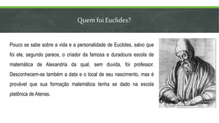 Quem foi Euclides?
Pouco se sabe sobre a vida e a personalidade de Euclides, salvo que
foi ele, segundo parece, o criador da famosa e duradoura escola de
matemática de Alexandria da qual, sem duvida, foi professor.
Desconhecem-se também a data e o local de seu nascimento, mas é
provável que sua formação matemática tenha se dado na escola
platônica de Atenas.
 