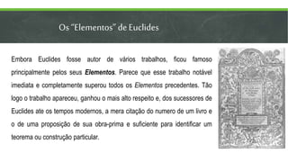 Os “Elementos” deEuclides
Embora Euclides fosse autor de vários trabalhos, ficou famoso
principalmente pelos seus Elementos. Parece que esse trabalho notável
imediata e completamente superou todos os Elementos precedentes. Tão
logo o trabalho apareceu, ganhou o mais alto respeito e, dos sucessores de
Euclides ate os tempos modernos, a mera citação do numero de um livro e
o de uma proposição de sua obra-prima e suficiente para identificar um
teorema ou construção particular.
 