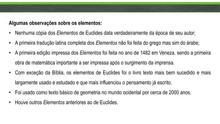 Algumas observações sobre os elementos:
• Nenhuma cópia dos Elementos de Euclides data verdadeiramente da época de seu autor;
• A primeira tradução latina completa dos Elementos não foi feita do grego mas sim do árabe;
• A primeira edição impressa dos Elementos foi feita no ano de 1482 em Veneza, sendo a primeira
obra de matemática importante a ser impressa após o surgimento da imprensa.
• Com exceção da Bíblia, os elementos de Euclides foi o livro texto mais bem sucedido e mais
largamente usado e estudado e que mais influenciou o pensamento já escrito.
• Foi usado como texto básico de geometria no mundo ocidental por cerca de 2000 anos.
• Houve outros Elementos anteriores ao de Euclides.
 
