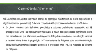 O conteúdodos “Elementos”
Os Elementos de Euclides não tratam apenas de geometria, mas também de teoria dos números e
álgebra elementar (geométrica). O livro se compõe de 465 proposições distribuídas em 13 livros.
• O Livro I começa com definições, postulados e axiomas preliminares necessários; As 48
proposições do Livro I se distribuem em três grupos e tratam das propriedades do triângulo, teoria
das paralelas e as que lidam com paralelogramos, triângulos e quadrados, com atenção especial
a relações entre áreas. A proposição I 47 é o teorema de Pitágoras com uma demonstração
atribuída universalmente ao próprio Euclides e a proposição final, I 48, é o recíproco do teorema
de Pitágoras.
 