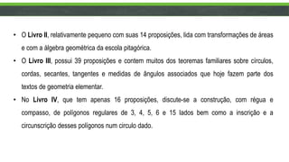 • O Livro II, relativamente pequeno com suas 14 proposições, lida com transformações de áreas
e com a álgebra geométrica da escola pitagórica.
• O Livro III, possui 39 proposições e contem muitos dos teoremas familiares sobre círculos,
cordas, secantes, tangentes e medidas de ângulos associados que hoje fazem parte dos
textos de geometria elementar.
• No Livro IV, que tem apenas 16 proposições, discute-se a construção, com régua e
compasso, de polígonos regulares de 3, 4, 5, 6 e 15 lados bem como a inscrição e a
circunscrição desses polígonos num circulo dado.
 
