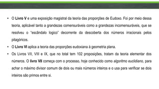 • O Livro V e uma exposição magistral da teoria das proporções de Eudoxo. Foi por meio dessa
teoria, aplicável tanto a grandezas comensuráveis como a grandezas incomensuráveis, que se
resolveu o “escândalo logico” decorrente da descoberta dos números irracionais pelos
pitagóricos.
• O Livro VI aplica a teoria das proporções eudoxiana à geometria plana.
• Os Livros VII, VIII e IX, que no total tem 102 proposições, tratam da teoria elementar dos
números. O livro VII começa com o processo, hoje conhecido como algoritmo euclidiano, para
achar o máximo divisor comum de dois ou mais números inteiros e o usa para verificar se dois
inteiros são primos entre si.
 