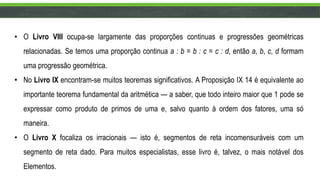 • O Livro VIII ocupa-se largamente das proporções continuas e progressões geométricas
relacionadas. Se temos uma proporção continua a : b = b : c = c : d, então a, b, c, d formam
uma progressão geométrica.
• No Livro IX encontram-se muitos teoremas significativos. A Proposição IX 14 é equivalente ao
importante teorema fundamental da aritmética — a saber, que todo inteiro maior que 1 pode se
expressar como produto de primos de uma e, salvo quanto à ordem dos fatores, uma só
maneira.
• O Livro X focaliza os irracionais — isto é, segmentos de reta incomensuráveis com um
segmento de reta dado. Para muitos especialistas, esse livro é, talvez, o mais notável dos
Elementos.
 